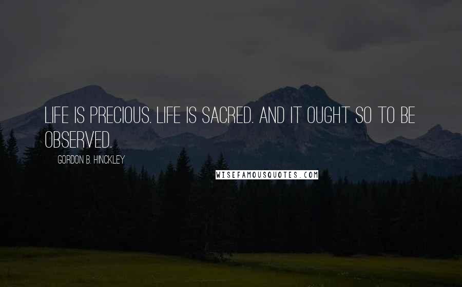 Gordon B. Hinckley Quotes: Life is precious. Life is sacred. And it ought so to be observed.