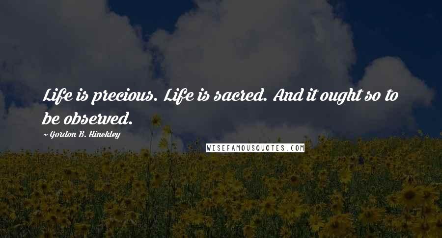 Gordon B. Hinckley Quotes: Life is precious. Life is sacred. And it ought so to be observed.