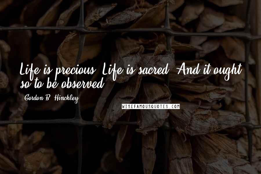 Gordon B. Hinckley Quotes: Life is precious. Life is sacred. And it ought so to be observed.