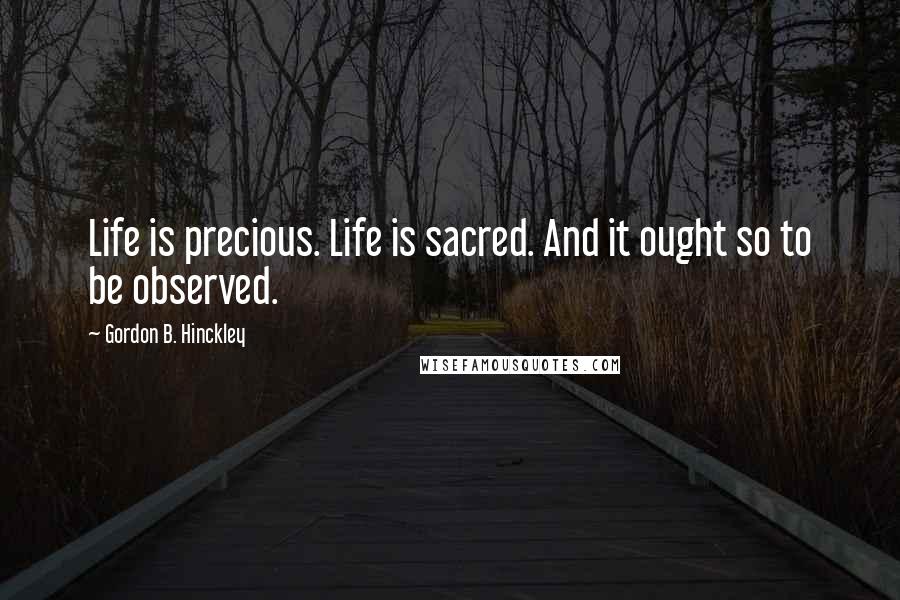 Gordon B. Hinckley Quotes: Life is precious. Life is sacred. And it ought so to be observed.