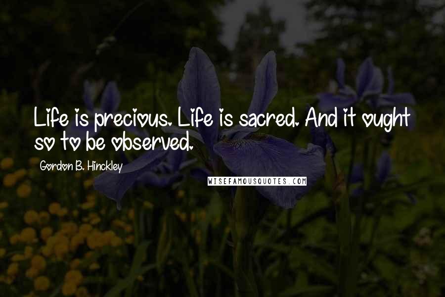 Gordon B. Hinckley Quotes: Life is precious. Life is sacred. And it ought so to be observed.