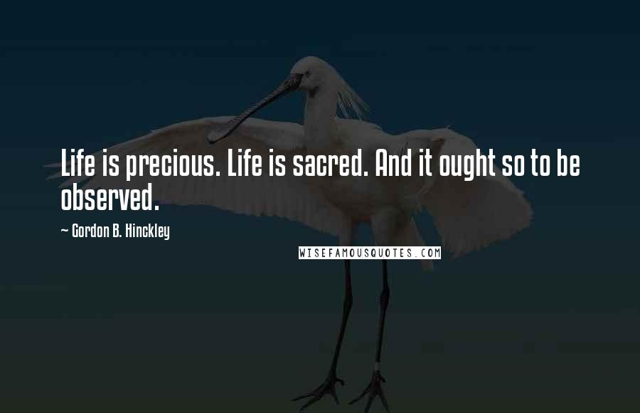 Gordon B. Hinckley Quotes: Life is precious. Life is sacred. And it ought so to be observed.