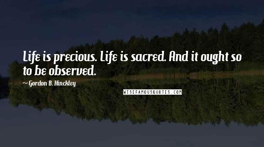 Gordon B. Hinckley Quotes: Life is precious. Life is sacred. And it ought so to be observed.