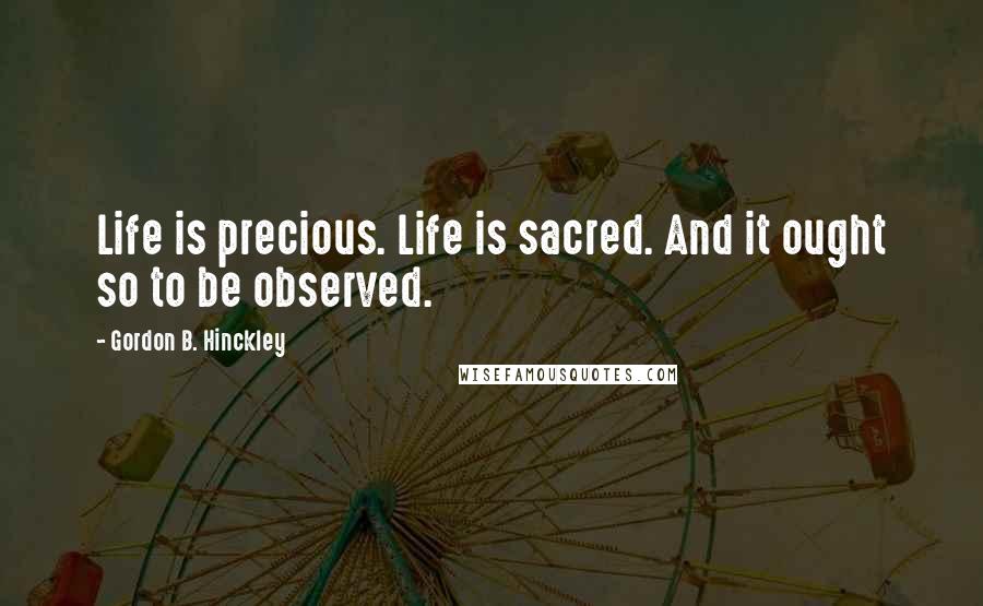 Gordon B. Hinckley Quotes: Life is precious. Life is sacred. And it ought so to be observed.
