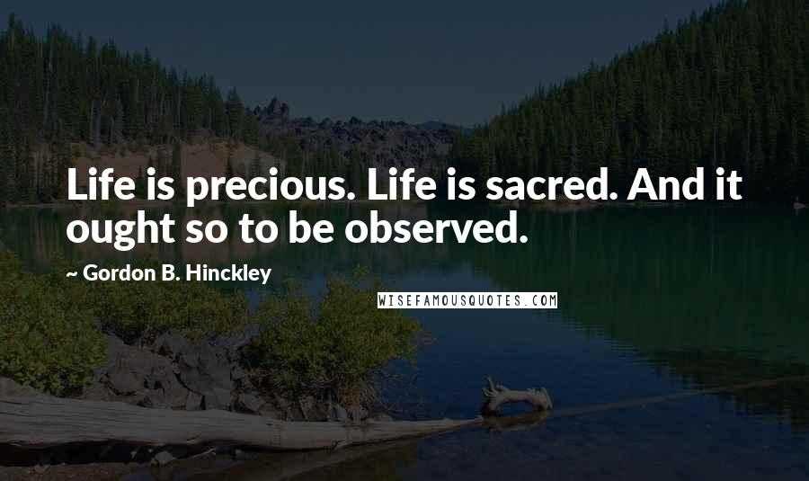 Gordon B. Hinckley Quotes: Life is precious. Life is sacred. And it ought so to be observed.