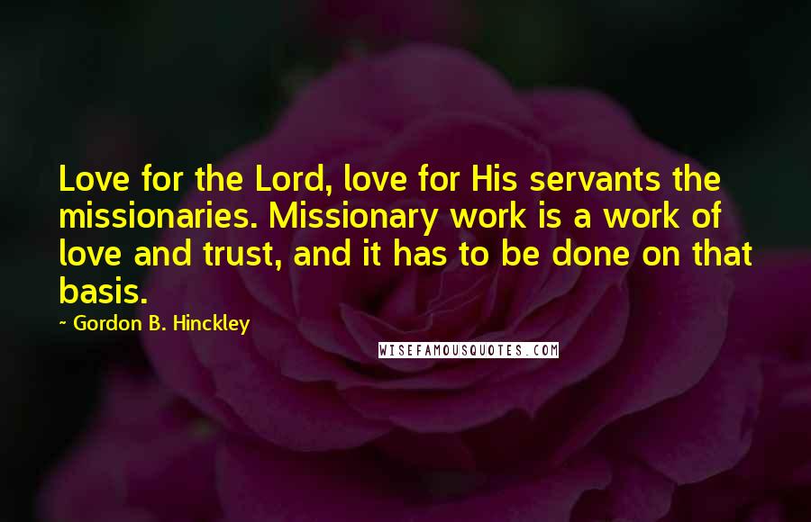 Gordon B. Hinckley Quotes: Love for the Lord, love for His servants the missionaries. Missionary work is a work of love and trust, and it has to be done on that basis.