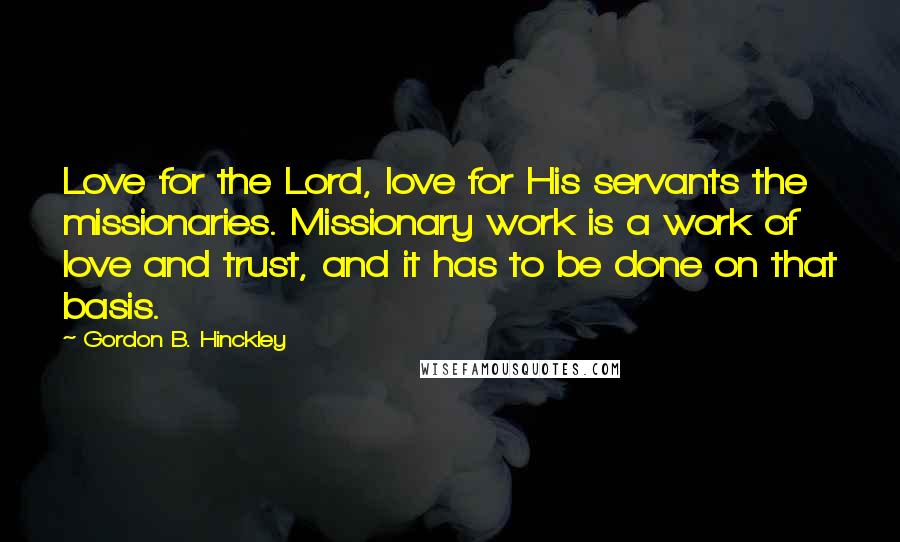 Gordon B. Hinckley Quotes: Love for the Lord, love for His servants the missionaries. Missionary work is a work of love and trust, and it has to be done on that basis.