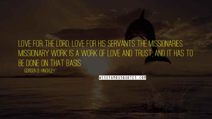 Gordon B. Hinckley Quotes: Love for the Lord, love for His servants the missionaries. Missionary work is a work of love and trust, and it has to be done on that basis.