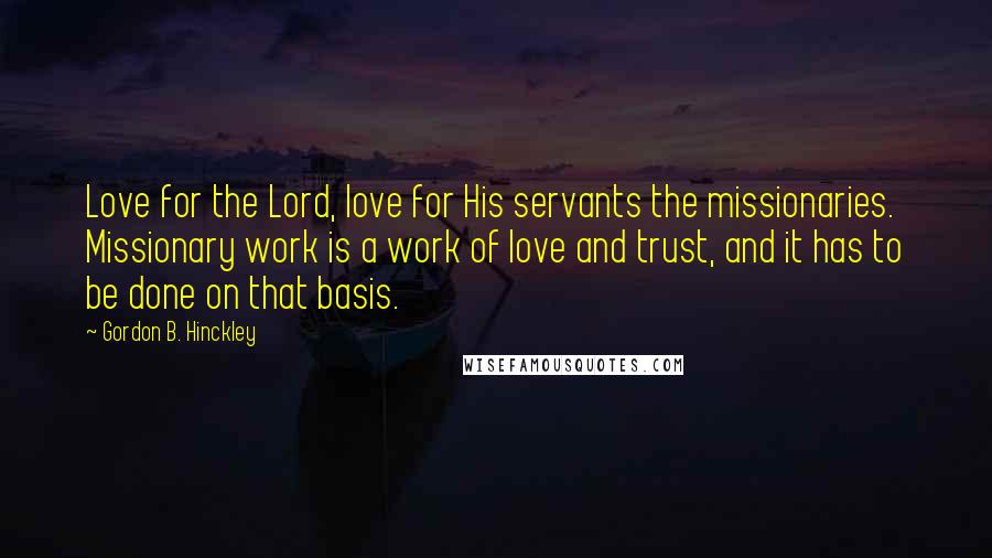 Gordon B. Hinckley Quotes: Love for the Lord, love for His servants the missionaries. Missionary work is a work of love and trust, and it has to be done on that basis.