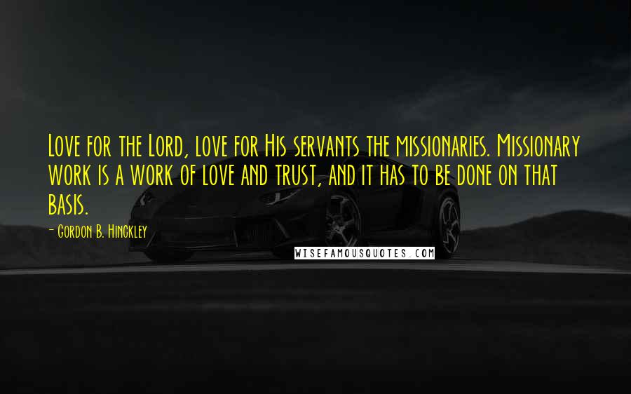 Gordon B. Hinckley Quotes: Love for the Lord, love for His servants the missionaries. Missionary work is a work of love and trust, and it has to be done on that basis.