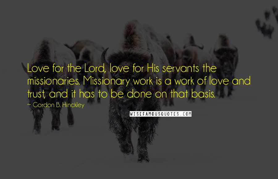 Gordon B. Hinckley Quotes: Love for the Lord, love for His servants the missionaries. Missionary work is a work of love and trust, and it has to be done on that basis.