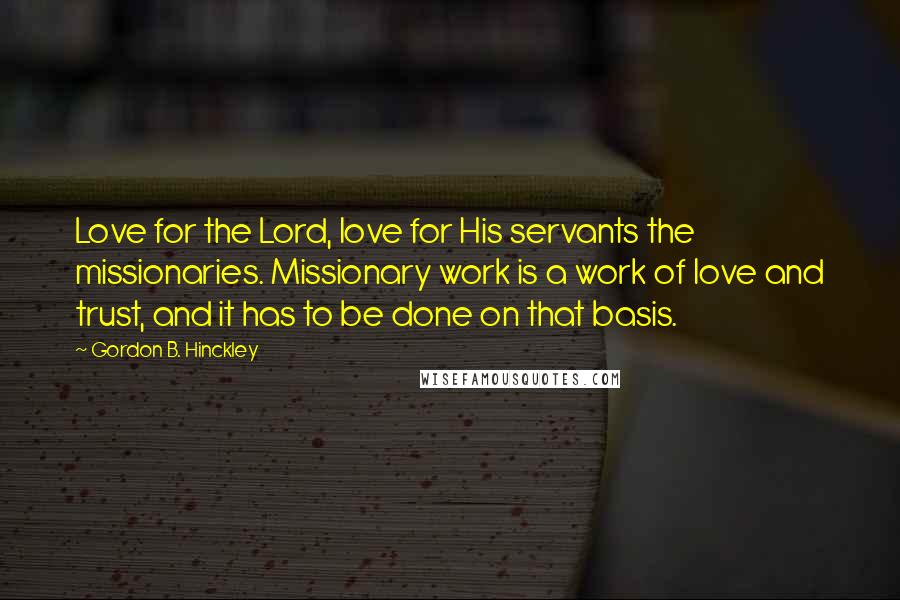 Gordon B. Hinckley Quotes: Love for the Lord, love for His servants the missionaries. Missionary work is a work of love and trust, and it has to be done on that basis.