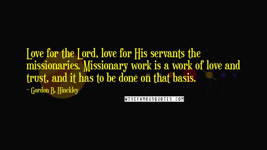 Gordon B. Hinckley Quotes: Love for the Lord, love for His servants the missionaries. Missionary work is a work of love and trust, and it has to be done on that basis.