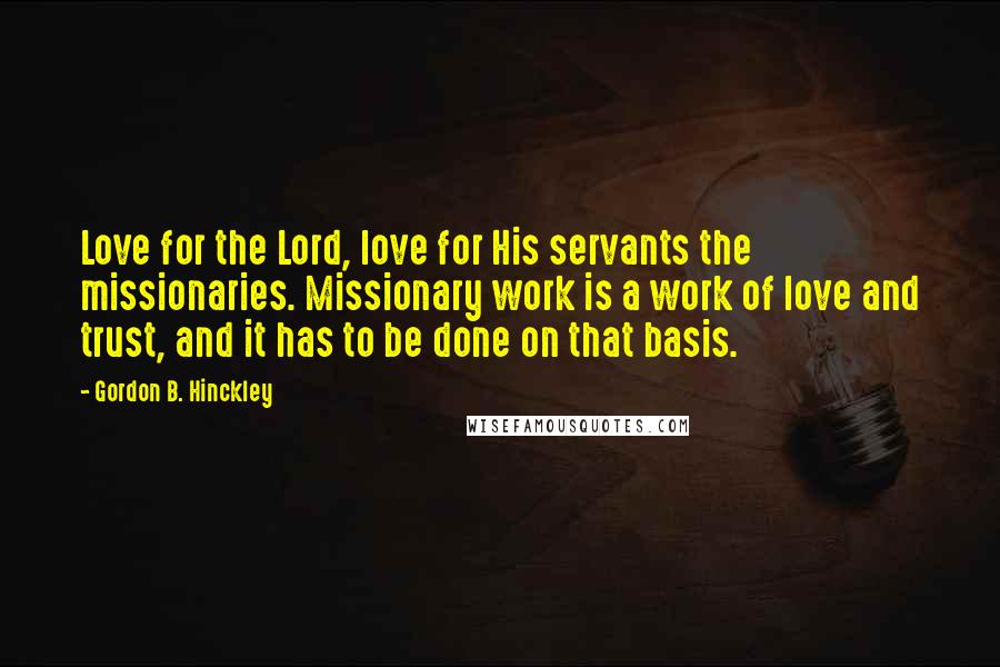 Gordon B. Hinckley Quotes: Love for the Lord, love for His servants the missionaries. Missionary work is a work of love and trust, and it has to be done on that basis.