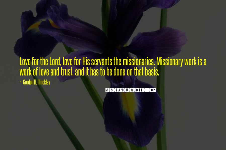 Gordon B. Hinckley Quotes: Love for the Lord, love for His servants the missionaries. Missionary work is a work of love and trust, and it has to be done on that basis.