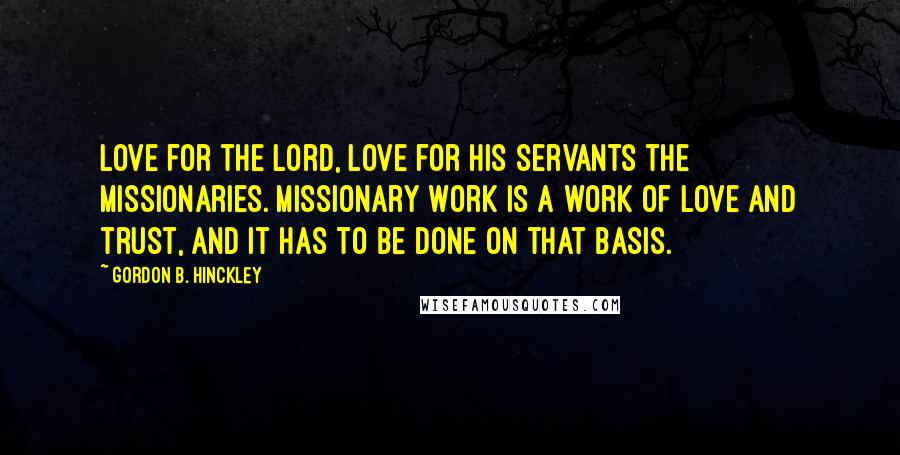 Gordon B. Hinckley Quotes: Love for the Lord, love for His servants the missionaries. Missionary work is a work of love and trust, and it has to be done on that basis.