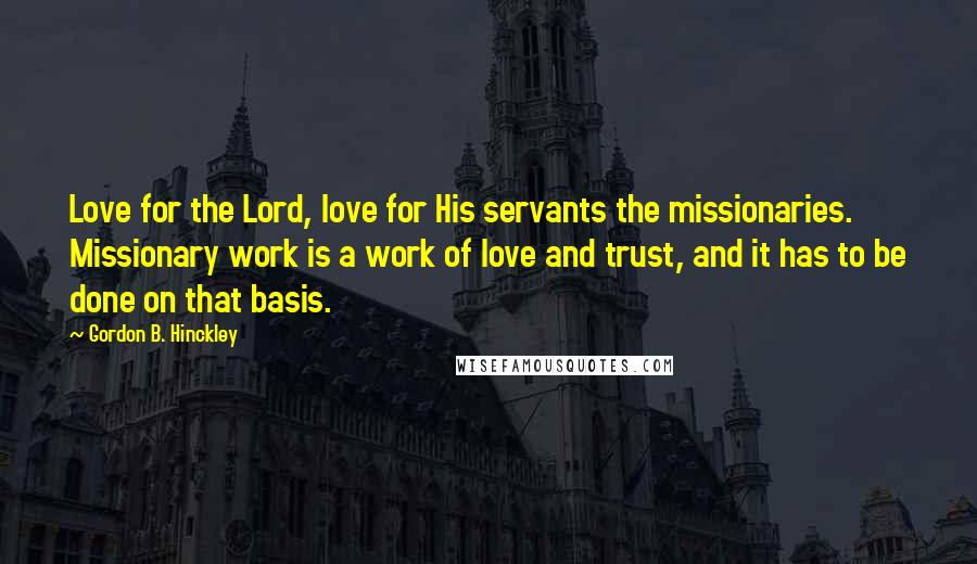 Gordon B. Hinckley Quotes: Love for the Lord, love for His servants the missionaries. Missionary work is a work of love and trust, and it has to be done on that basis.