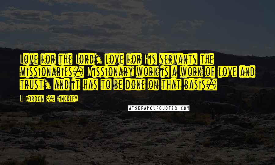 Gordon B. Hinckley Quotes: Love for the Lord, love for His servants the missionaries. Missionary work is a work of love and trust, and it has to be done on that basis.