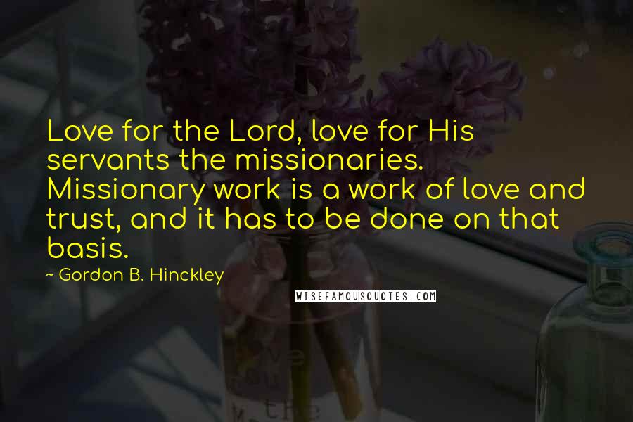 Gordon B. Hinckley Quotes: Love for the Lord, love for His servants the missionaries. Missionary work is a work of love and trust, and it has to be done on that basis.