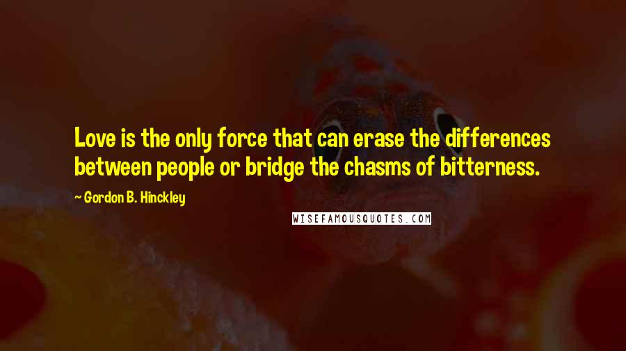 Gordon B. Hinckley Quotes: Love is the only force that can erase the differences between people or bridge the chasms of bitterness.