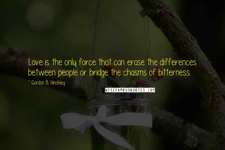 Gordon B. Hinckley Quotes: Love is the only force that can erase the differences between people or bridge the chasms of bitterness.