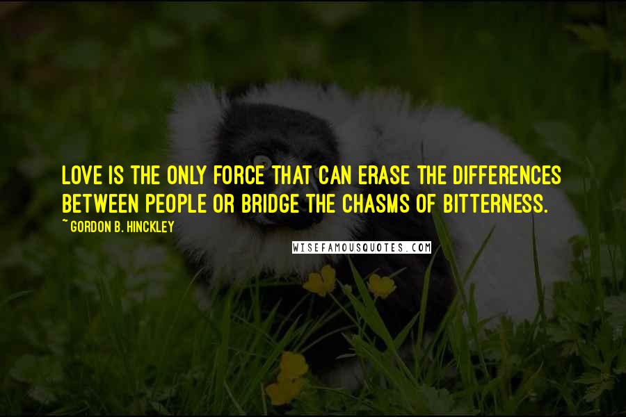 Gordon B. Hinckley Quotes: Love is the only force that can erase the differences between people or bridge the chasms of bitterness.