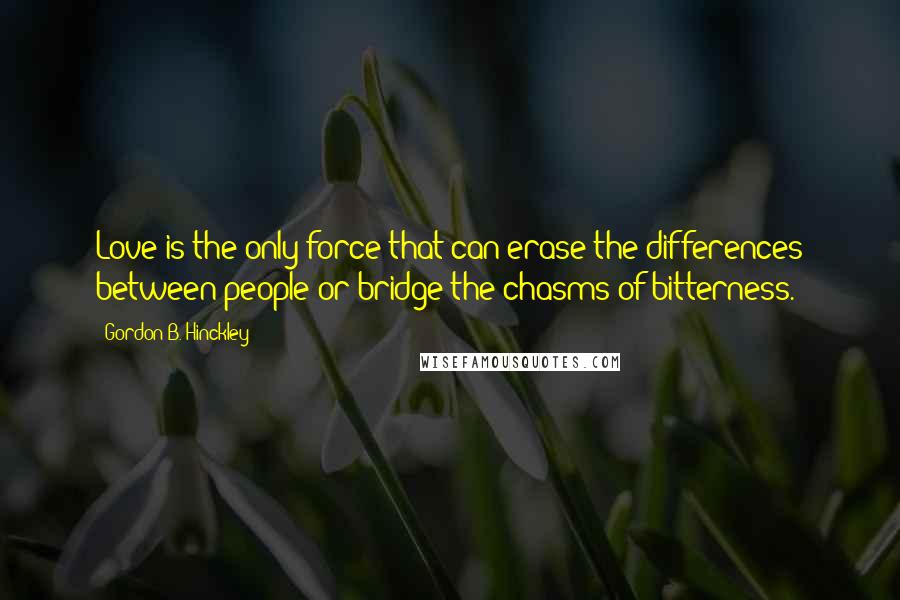 Gordon B. Hinckley Quotes: Love is the only force that can erase the differences between people or bridge the chasms of bitterness.