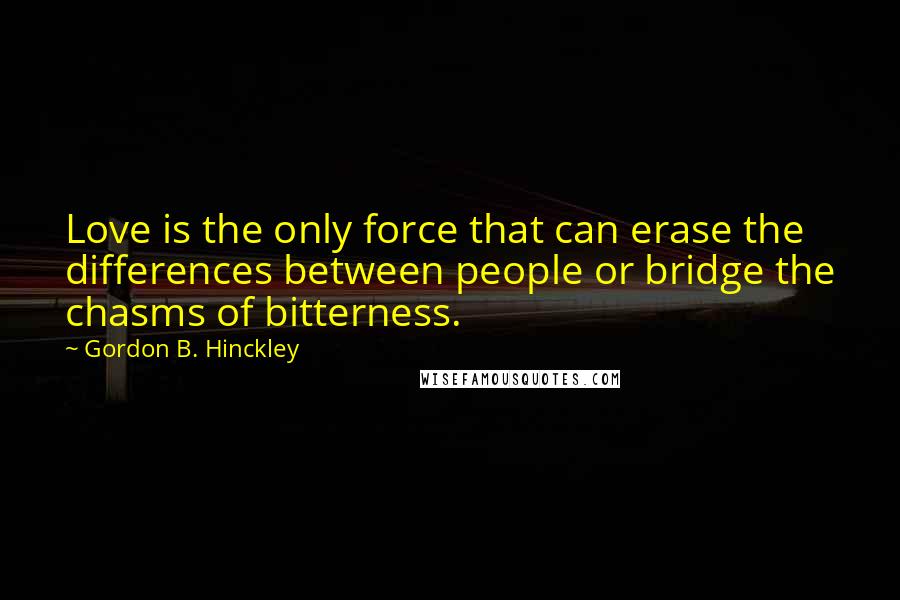 Gordon B. Hinckley Quotes: Love is the only force that can erase the differences between people or bridge the chasms of bitterness.