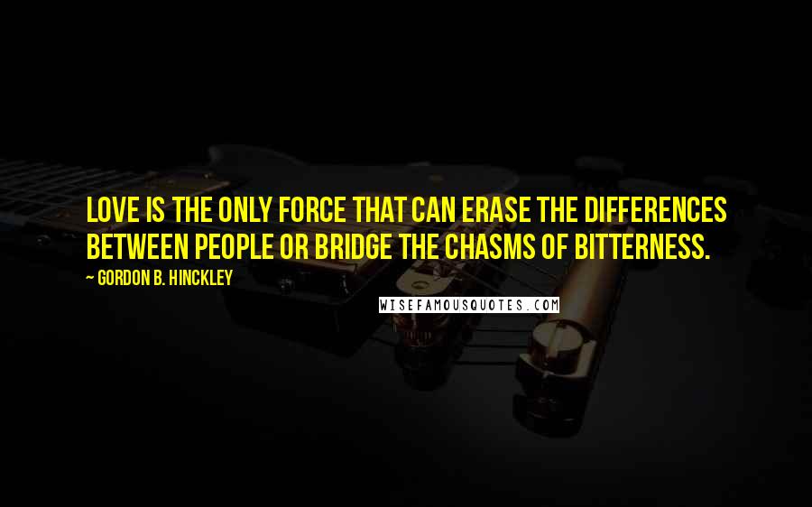 Gordon B. Hinckley Quotes: Love is the only force that can erase the differences between people or bridge the chasms of bitterness.