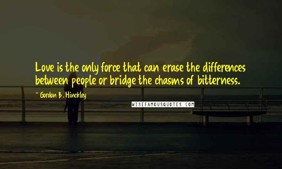 Gordon B. Hinckley Quotes: Love is the only force that can erase the differences between people or bridge the chasms of bitterness.