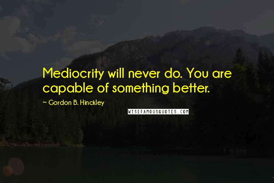 Gordon B. Hinckley Quotes: Mediocrity will never do. You are capable of something better.