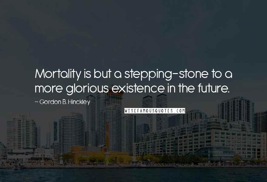 Gordon B. Hinckley Quotes: Mortality is but a stepping-stone to a more glorious existence in the future.