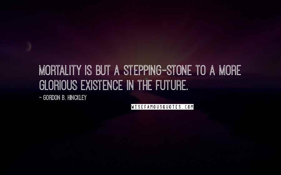 Gordon B. Hinckley Quotes: Mortality is but a stepping-stone to a more glorious existence in the future.