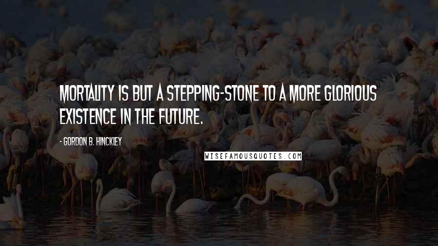 Gordon B. Hinckley Quotes: Mortality is but a stepping-stone to a more glorious existence in the future.