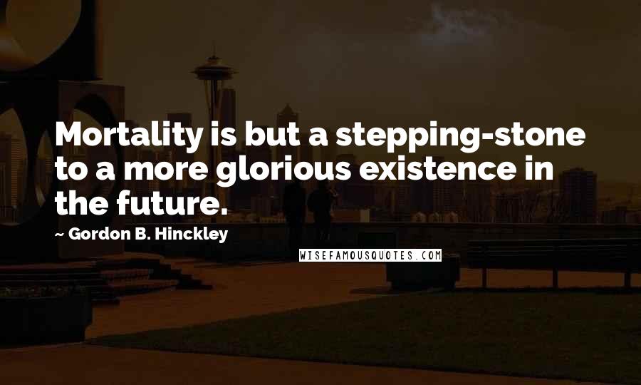 Gordon B. Hinckley Quotes: Mortality is but a stepping-stone to a more glorious existence in the future.