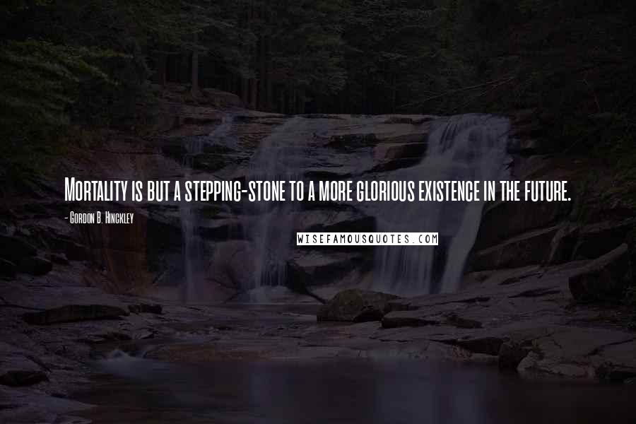 Gordon B. Hinckley Quotes: Mortality is but a stepping-stone to a more glorious existence in the future.