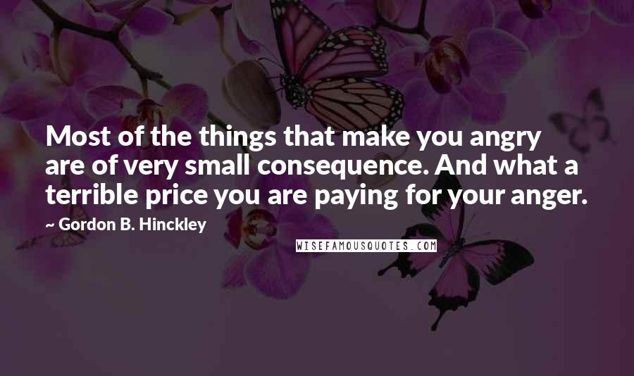 Gordon B. Hinckley Quotes: Most of the things that make you angry are of very small consequence. And what a terrible price you are paying for your anger.