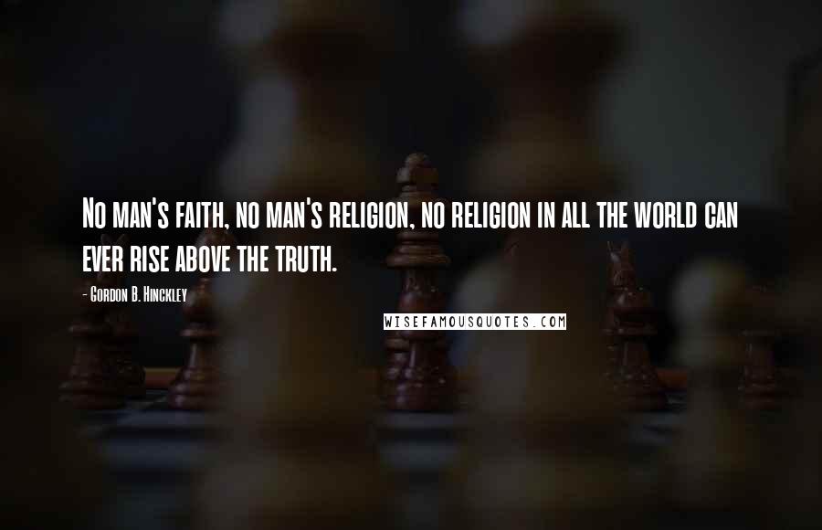 Gordon B. Hinckley Quotes: No man's faith, no man's religion, no religion in all the world can ever rise above the truth.