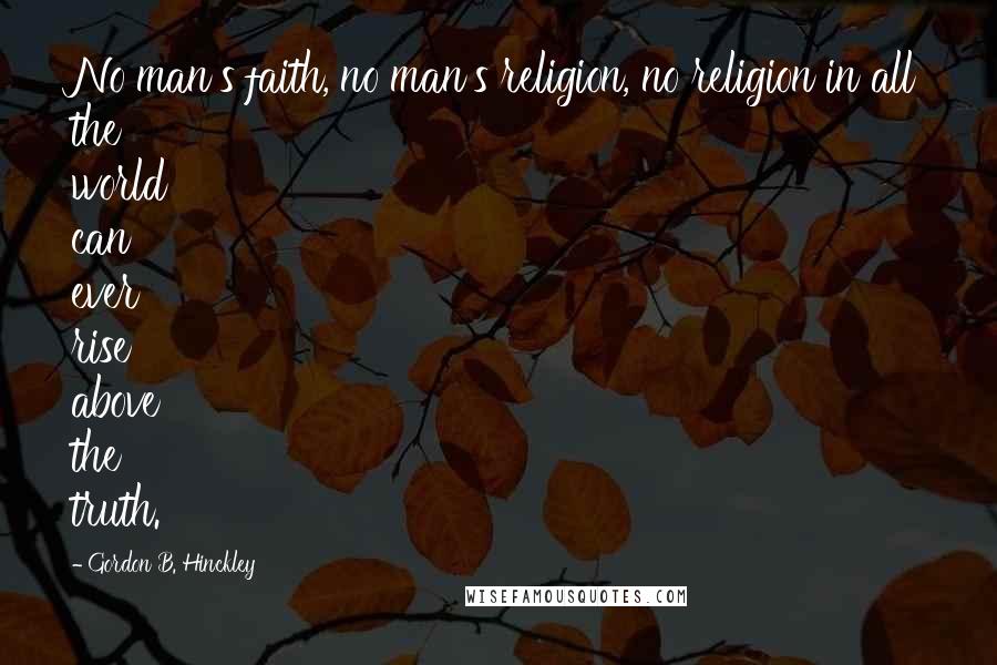 Gordon B. Hinckley Quotes: No man's faith, no man's religion, no religion in all the world can ever rise above the truth.