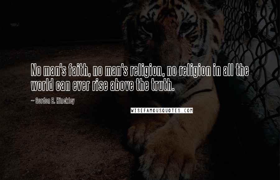 Gordon B. Hinckley Quotes: No man's faith, no man's religion, no religion in all the world can ever rise above the truth.