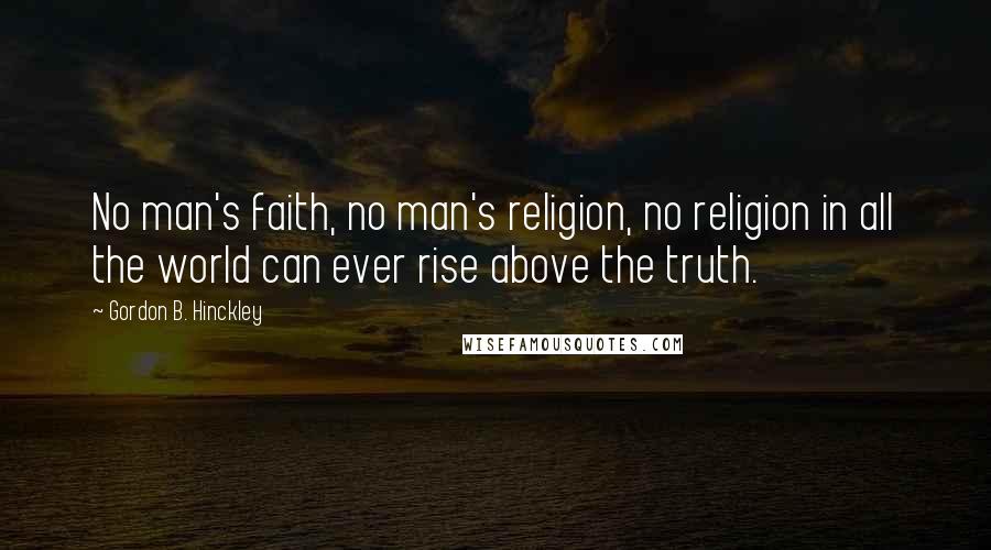 Gordon B. Hinckley Quotes: No man's faith, no man's religion, no religion in all the world can ever rise above the truth.