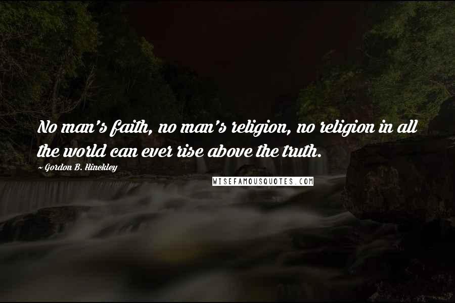 Gordon B. Hinckley Quotes: No man's faith, no man's religion, no religion in all the world can ever rise above the truth.