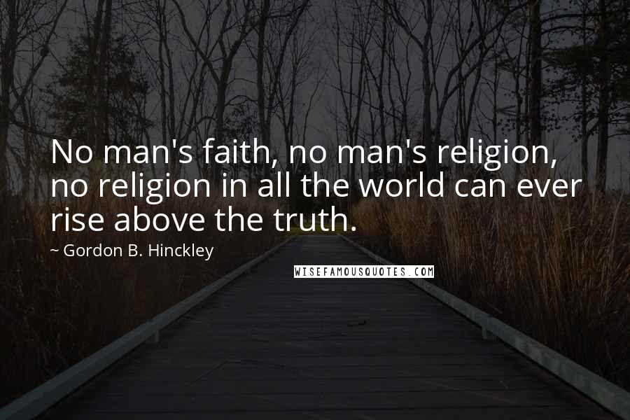 Gordon B. Hinckley Quotes: No man's faith, no man's religion, no religion in all the world can ever rise above the truth.