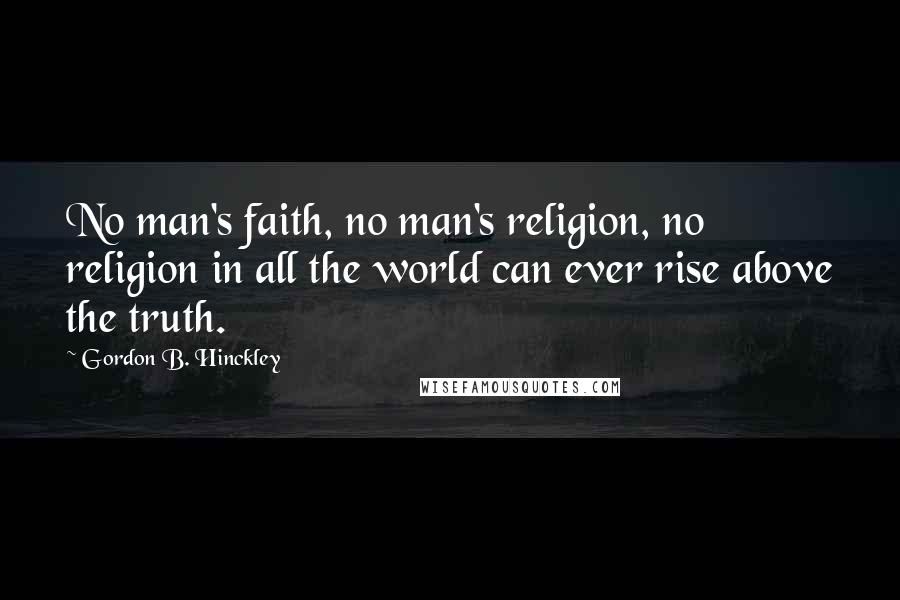 Gordon B. Hinckley Quotes: No man's faith, no man's religion, no religion in all the world can ever rise above the truth.