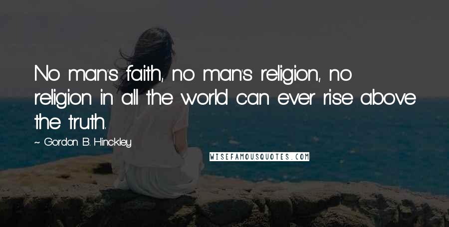 Gordon B. Hinckley Quotes: No man's faith, no man's religion, no religion in all the world can ever rise above the truth.