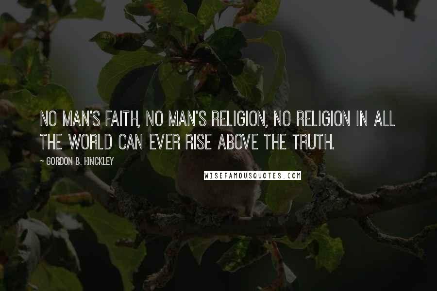 Gordon B. Hinckley Quotes: No man's faith, no man's religion, no religion in all the world can ever rise above the truth.