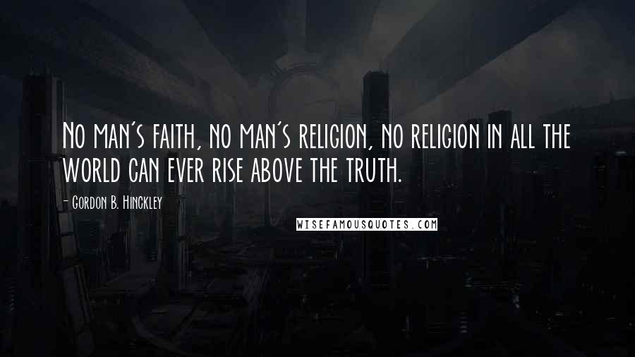 Gordon B. Hinckley Quotes: No man's faith, no man's religion, no religion in all the world can ever rise above the truth.