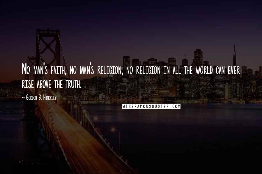 Gordon B. Hinckley Quotes: No man's faith, no man's religion, no religion in all the world can ever rise above the truth.