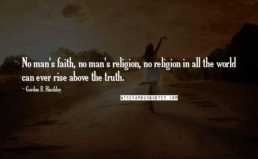 Gordon B. Hinckley Quotes: No man's faith, no man's religion, no religion in all the world can ever rise above the truth.