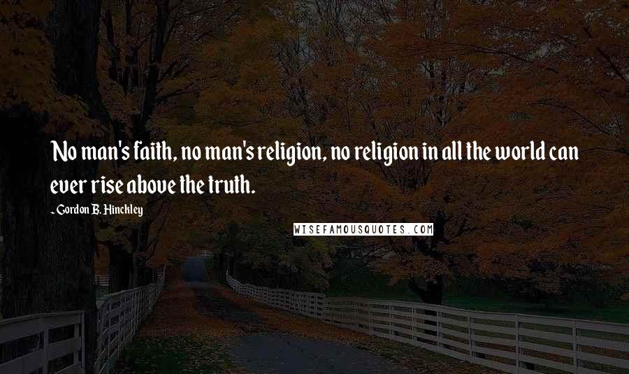 Gordon B. Hinckley Quotes: No man's faith, no man's religion, no religion in all the world can ever rise above the truth.